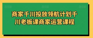 商家千川投放领航计划千川老板课商家运营课程-学习笔记资源库
