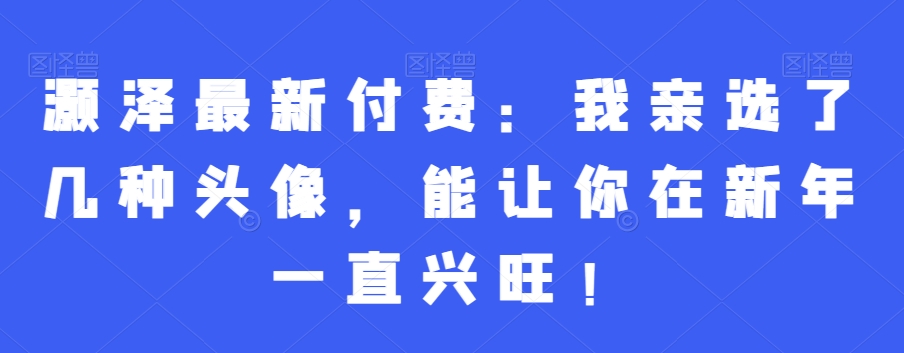 灏泽最新付费：我亲选了几种头像，能让你在新年一直兴旺！-学习笔记资源库