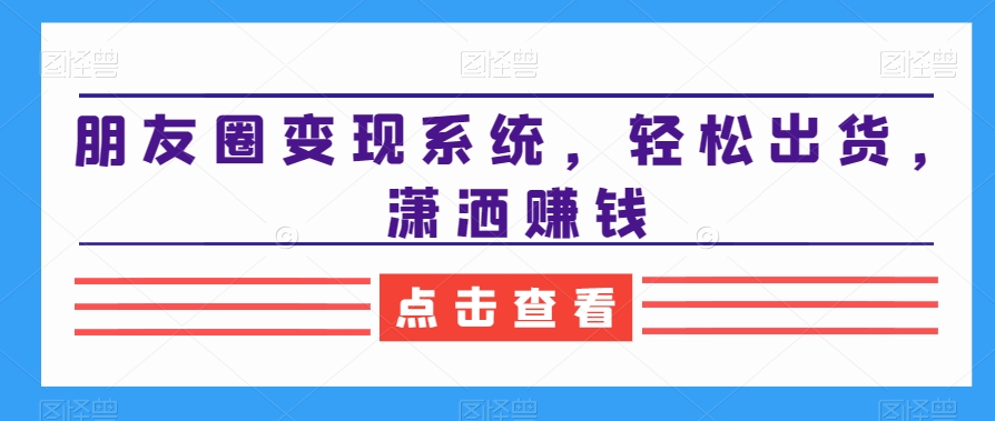 朋友圈变现系统，轻松出货，潇洒赚钱-学习笔记资源库