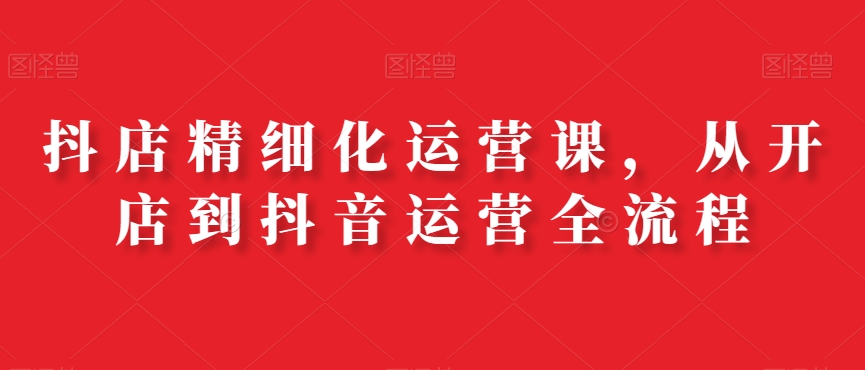 抖店精细化运营课，从开店到抖音运营全流程-学习笔记资源库