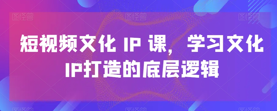 短视频文化IP课，学习文化IP打造的底层逻辑-学习笔记资源库