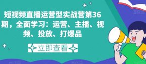 短视频直播运营型实战营第36期,全面学习:运营、主播、视频、投放、打爆品-学习笔记资源库