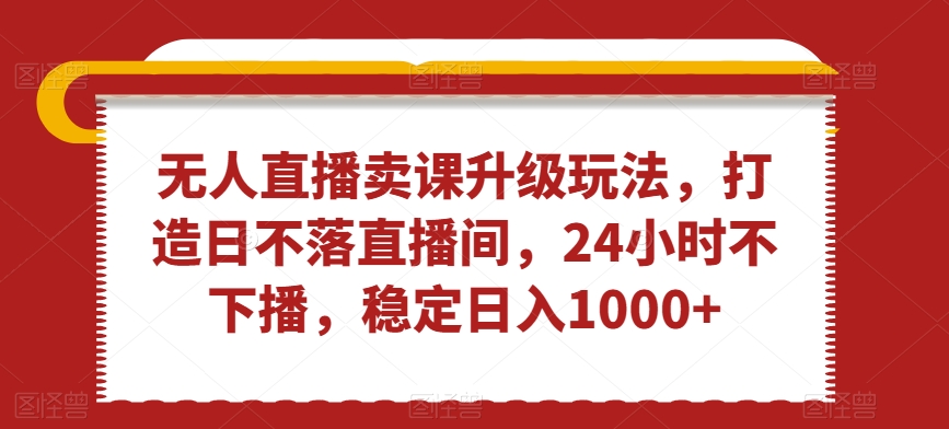 无人直播卖课升级玩法，打造日不落直播间，24小时不下播，稳定日入1000+【揭秘】-学习笔记资源库