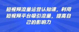 短视频流量运营认知课,利用短视频平台吸引流量,提高自己的影响力-学习笔记资源库