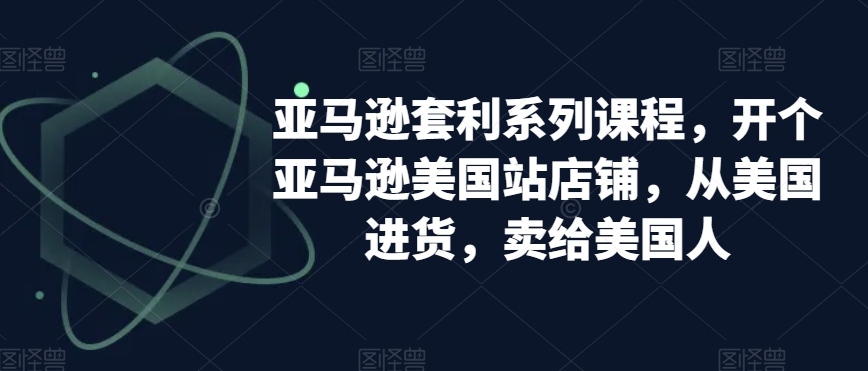 亚马逊套利系列课程，开个亚马逊美国站店铺，从美国进货，卖给美国人-学习笔记资源库