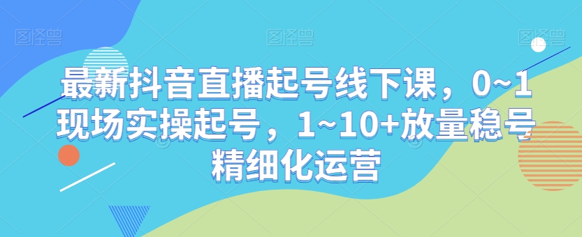 最新抖音直播起号线下课，0~1现场实操起号，1~10+放量稳号精细化运营-学习笔记资源库