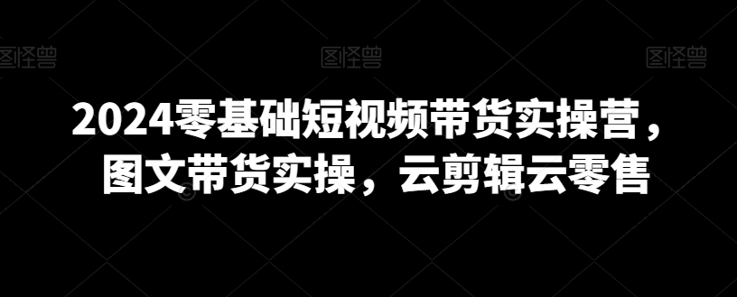 2024零基础短视频带货实操营，图文带货实操，云剪辑云零售-学习笔记资源库