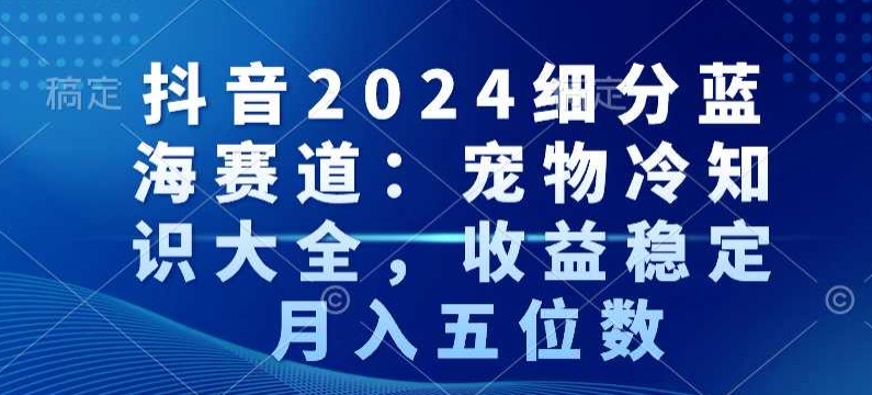 抖音2024细分蓝海赛道：宠物冷知识大全，收益稳定，月入五位数【揭秘】-学习笔记资源库