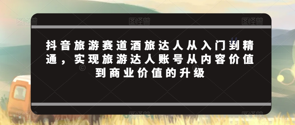 抖音旅游赛道酒旅达人从入门到精通，实现旅游达人账号从内容价值到商业价值的升级-学习笔记资源库