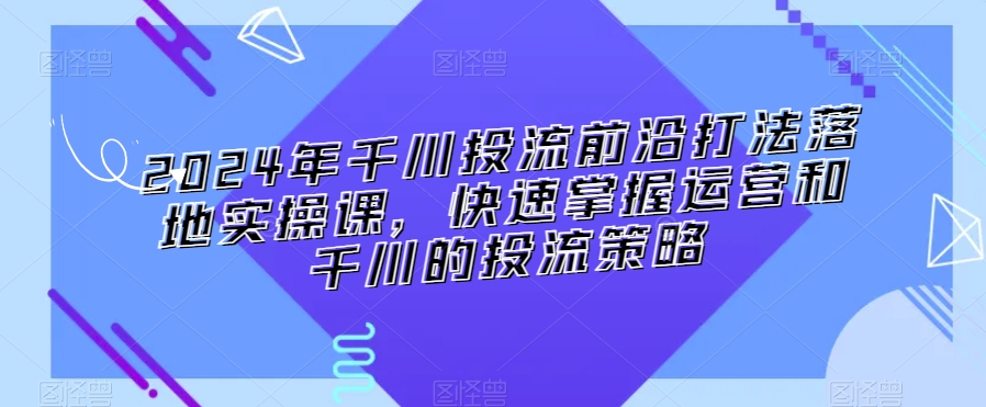 2024年千川投流前沿打法落地实操课，快速掌握运营和千川的投流策略-学习笔记资源库
