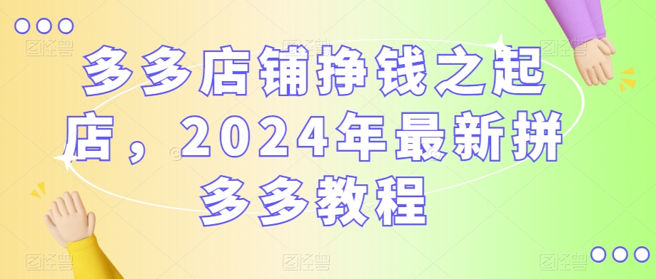 多多店铺挣钱之起店，2024年最新拼多多教程-学习笔记资源库
