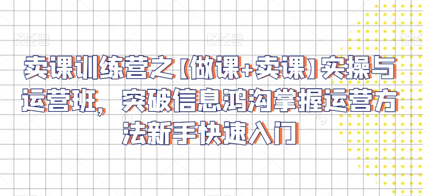 卖课训练营之【做课+卖课】实操与运营班，突破信息鸿沟掌握运营方法新手快速入门-学习笔记资源库