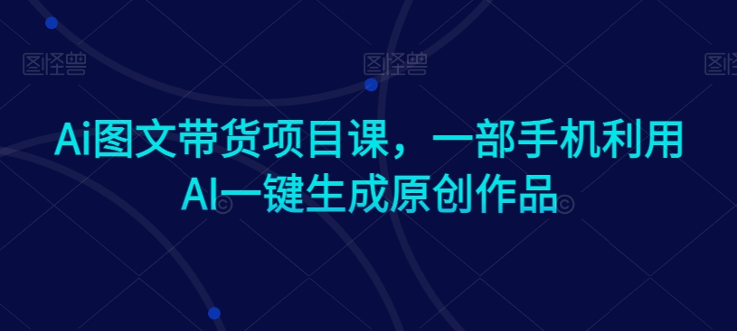 Ai图文带货项目课，一部手机利用AI一键生成原创作品-学习笔记资源库