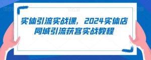 实体引流实战课，2024实体店同城引流获客实战教程-学习笔记资源库