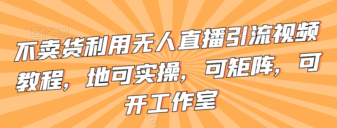 不卖货利用无人直播引流视频教程，地可实操，可矩阵，可开工作室【揭秘】-学习笔记资源库