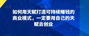 如何用天赋打造可持续赚钱的商业模式,一定要用自己的天赋去创业-学习笔记资源库