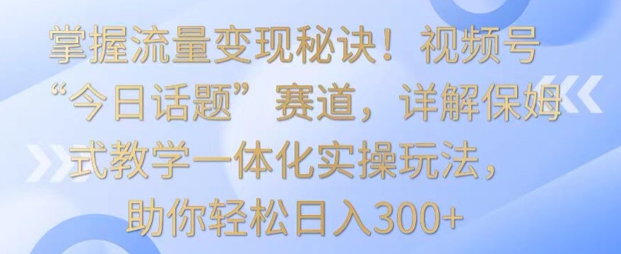 掌握流量变现秘诀！视频号“今日话题”赛道，详解保姆式教学一体化实操玩法，助你轻松日入300+【揭秘】-学习笔记资源库
