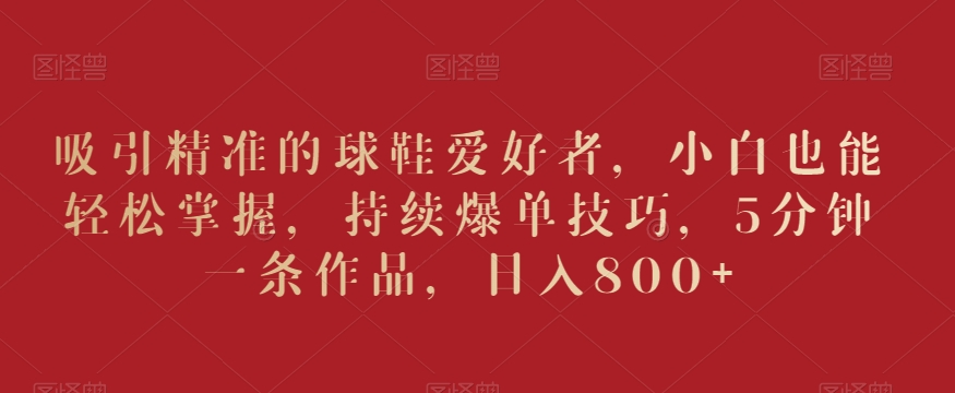 吸引精准的球鞋爱好者，小白也能轻松掌握，持续爆单技巧，5分钟一条作品，日入800+【揭秘】-学习笔记资源库