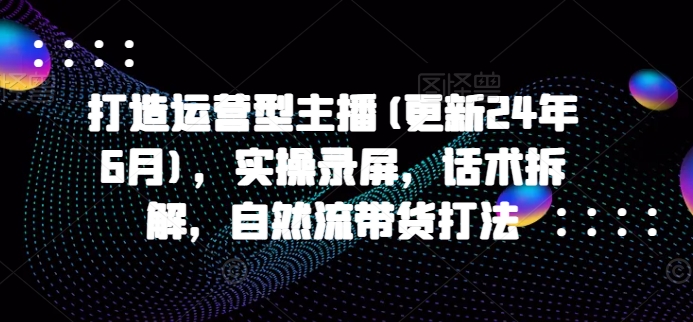 打造运营型主播(更新24年7月)，实操录屏，话术拆解，自然流带货打法-学习笔记资源库