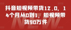 抖音短视频带货12.0,14个月从0到1,短视频带货90万件-学习笔记资源库