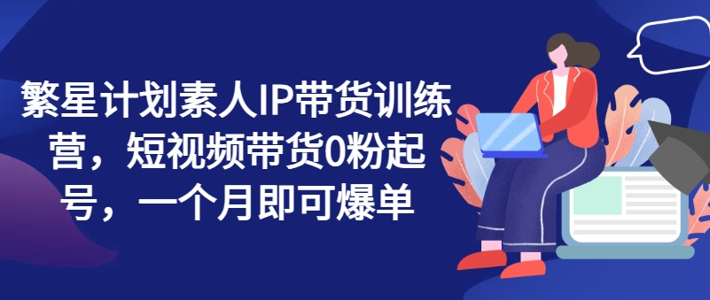 繁星计划素人IP带货训练营，短视频带货0粉起号，一个月即可爆单-学习笔记资源库