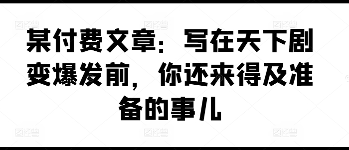 某付费文章：写在天下剧变爆发前，你还来得及准备的事儿-学习笔记资源库