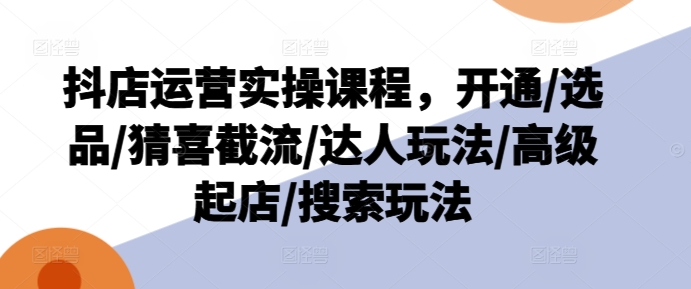 抖店运营实操课程，开通/选品/猜喜截流/达人玩法/高级起店/搜索玩法-学习笔记资源库