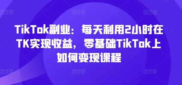 TikTok副业：每天利用2小时在TK实现收益，零基础TikTok上如何变现课程-学习笔记资源库