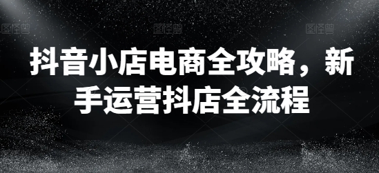 抖音小店电商全攻略，新手运营抖店全流程-学习笔记资源库