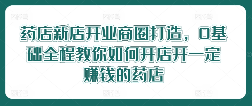 药店新店开业商圈打造，0基础全程教你如何开店开一定赚钱的药店-学习笔记资源库