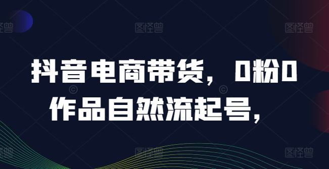 抖音电商带货，0粉0作品自然流起号，热销20多万人的抖音课程的经验分享-学习笔记资源库