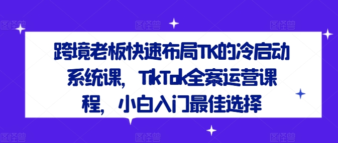 跨境老板快速布局TK的冷启动系统课，TikTok全案运营课程，小白入门最佳选择-学习笔记资源库