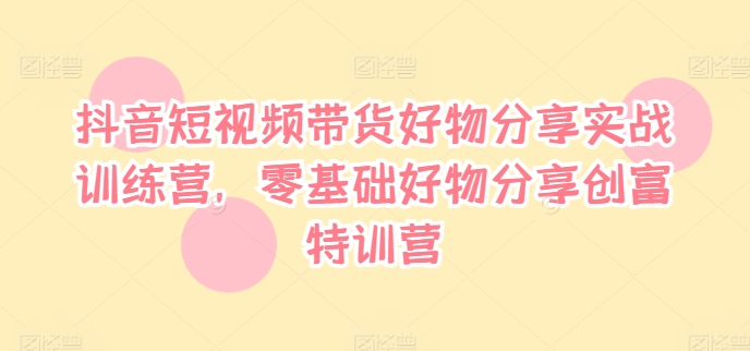 抖音短视频带货好物分享实战训练营，零基础好物分享创富特训营-学习笔记资源库