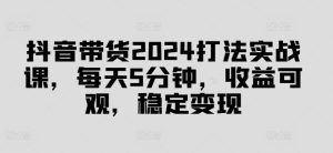 抖音带货2024打法实战课，每天5分钟，收益可观，稳定变现【揭秘】-学习笔记资源库