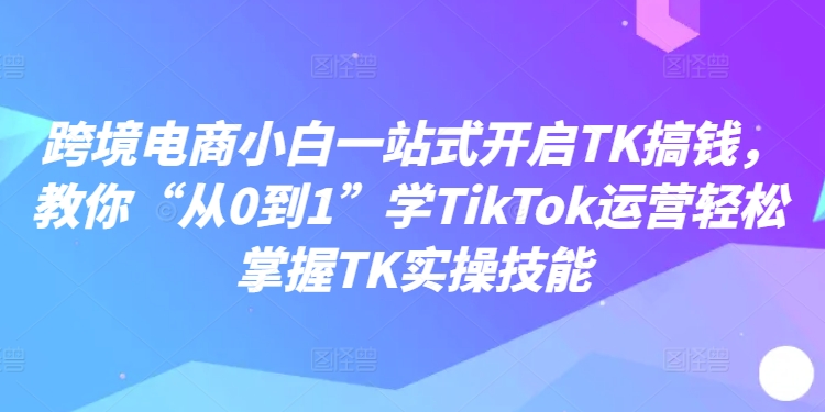 跨境电商小白一站式开启TK搞钱，教你“从0到1”学TikTok运营轻松掌握TK实操技能-学习笔记资源库