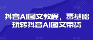 抖音AI图文教程,零基础玩转抖音AI图文带货-学习笔记资源库