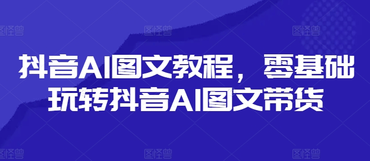 抖音AI图文教程，零基础玩转抖音AI图文带货-学习笔记资源库