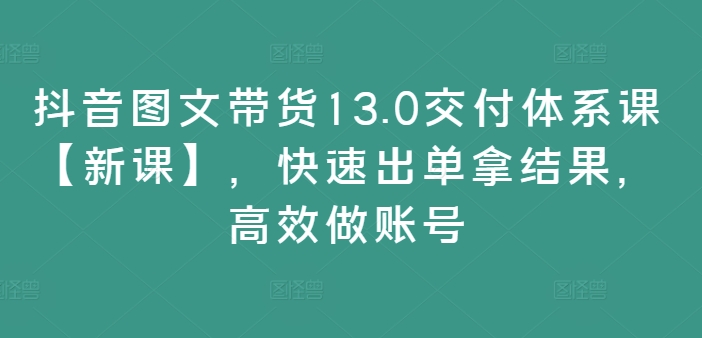 抖音图文带货13.0交付体系课【新课】，快速出单拿结果，高效做账号-学习笔记资源库