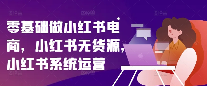 零基础做小红书电商，小红书无货源，小红书系统运营-学习笔记资源库