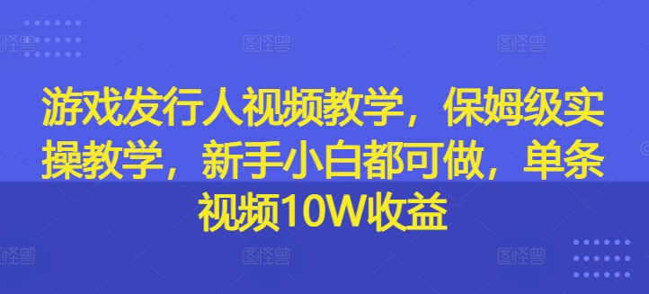 游戏发行人视频教学，保姆级实操教学，新手小白都可做，单条视频10W收益-学习笔记资源库