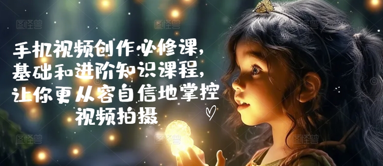 手机视频创作必修课，基础和进阶知识课程，让你更从容自信地掌控视频拍摄-学习笔记资源库