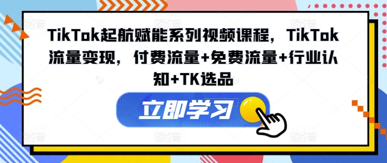 TikTok起航赋能系列视频课程，TikTok流量变现，付费流量+免费流量+行业认知+TK选品-学习笔记资源库
