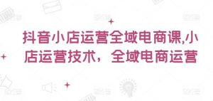 抖音小店运营全域电商课,小店运营技术,全域电商运营-学习笔记资源库