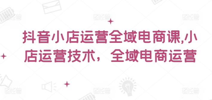 抖音小店运营全域电商课，​小店运营技术，全域电商运营-学习笔记资源库