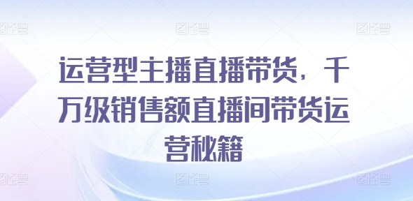 运营型主播直播带货，​千万级销售额直播间带货运营秘籍-学习笔记资源库