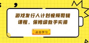 游戏发行人计划视频剪辑课程,保姆级教学实操-学习笔记资源库