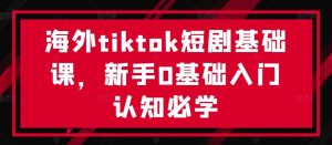 海外tiktok短剧基础课，新手0基础入门认知必学-学习笔记资源库