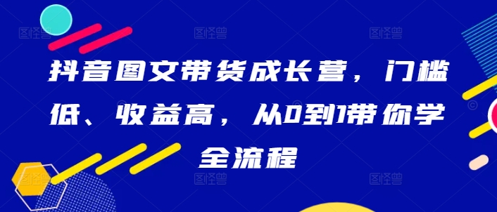 抖音图文带货成长营，门槛低、收益高，从0到1带你学全流程-学习笔记资源库