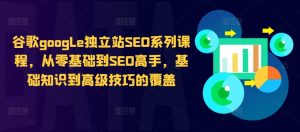谷歌google独立站SEO系列课程,从零基础到SEO高手,基础知识到高级技巧的覆盖-学习笔记资源库