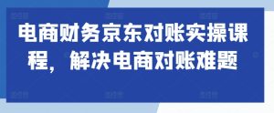 电商财务京东对账实操课程,解决电商对账难题-学习笔记资源库